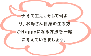 子育て生活、そして何より、お母さん自身の生き方がHappyになる方法を一緒に考えていきましょう。