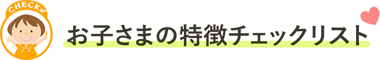 お子さまの特徴チェックリスト
