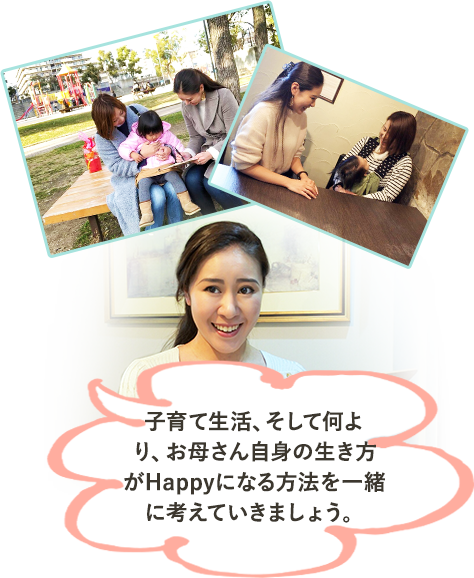 子育て生活、そして何よ り、お母さん自身の生き方 がHappyになる方法を一緒 に考えていきましょう。