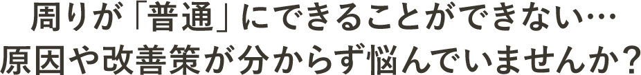 周りが「普通」にできることができない…原因や改善策が分からず悩んでいませんか？