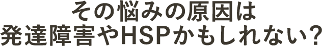 その悩みの原因は発達障害やHSPかもしれない？